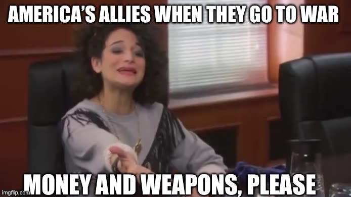 War | AMERICA’S ALLIES WHEN THEY GO TO WAR; MONEY AND WEAPONS, PLEASE | image tagged in money please,foreign policy,politics,political meme,america | made w/ Imgflip meme maker