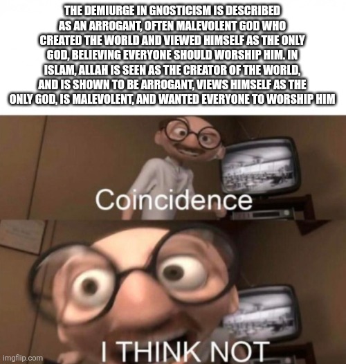 Coincidence? I THINK NOT! Allah is the Demiurge | THE DEMIURGE IN GNOSTICISM IS DESCRIBED AS AN ARROGANT, OFTEN MALEVOLENT GOD WHO CREATED THE WORLD AND VIEWED HIMSELF AS THE ONLY GOD, BELIEVING EVERYONE SHOULD WORSHIP HIM. IN ISLAM, ALLAH IS SEEN AS THE CREATOR OF THE WORLD, AND IS SHOWN TO BE ARROGANT, VIEWS HIMSELF AS THE ONLY GOD, IS MALEVOLENT, AND WANTED EVERYONE TO WORSHIP HIM | image tagged in coincidence i think not | made w/ Imgflip meme maker