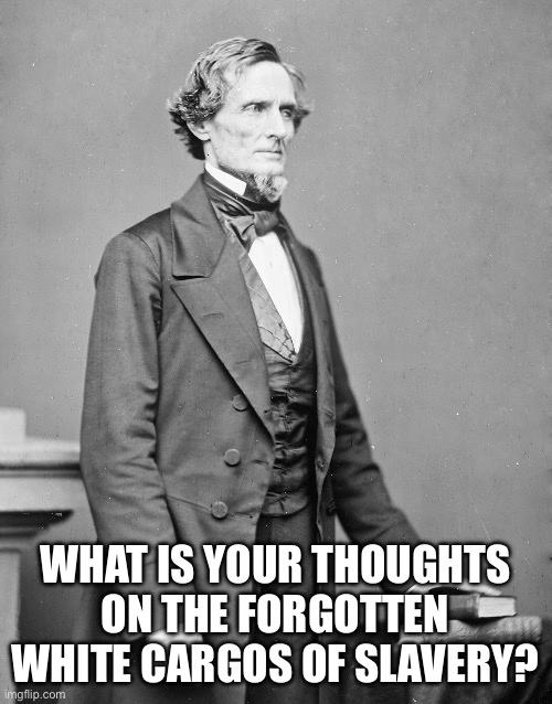jefferson davis confederate | WHAT IS YOUR THOUGHTS ON THE FORGOTTEN WHITE CARGOS OF SLAVERY? | image tagged in jefferson davis confederate | made w/ Imgflip meme maker