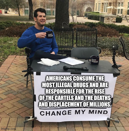 Is the customer always right? | AMERICANS CONSUME THE MOST ILLEGAL DRUGS AND ARE RESPONSIBLE FOR THE RISE OF THE CARTELS AND THE DEATHS AND DISPLACEMENT OF MILLIONS. | image tagged in change my mind,narcotrafficking,drug war,addiction,memes,united states | made w/ Imgflip meme maker