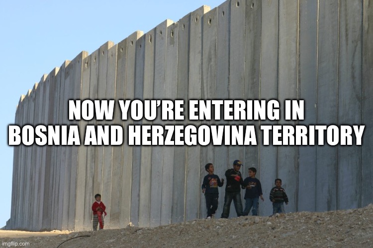 Israel's secure border wall with Gaza. Walls are over-rated. | NOW YOU’RE ENTERING IN BOSNIA AND HERZEGOVINA TERRITORY | image tagged in israel's secure border wall with gaza walls are over-rated | made w/ Imgflip meme maker
