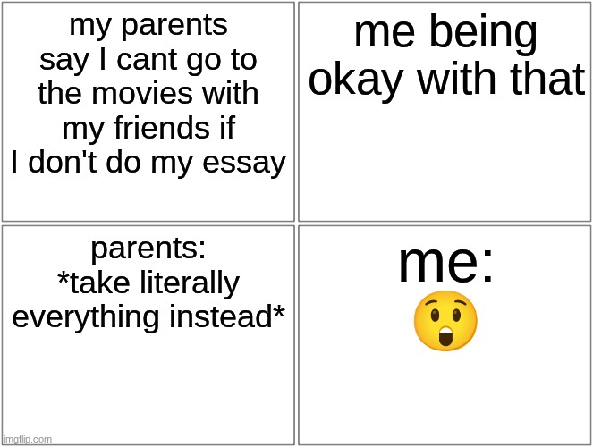 this just happened to me btw | my parents say I cant go to the movies with my friends if I don't do my essay; me being okay with that; parents: *take literally everything instead*; me:
😲 | image tagged in memes,blank comic panel 2x2 | made w/ Imgflip meme maker