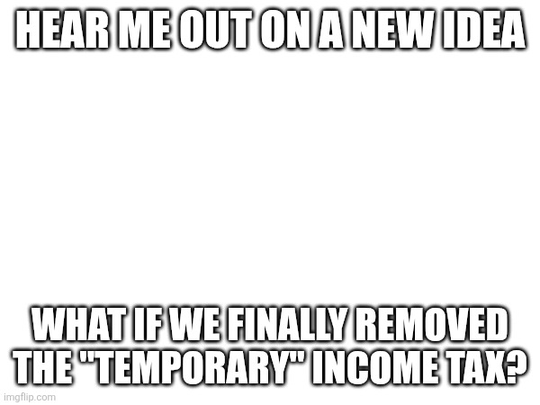 HEAR ME OUT ON A NEW IDEA; WHAT IF WE FINALLY REMOVED THE "TEMPORARY" INCOME TAX? | made w/ Imgflip meme maker
