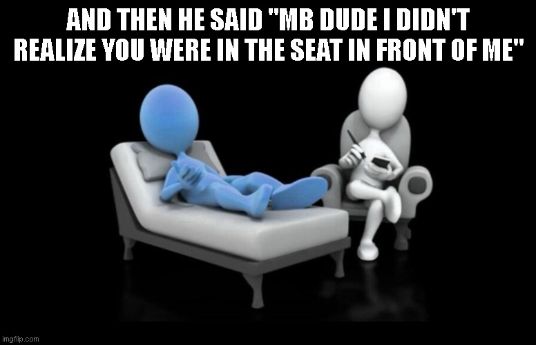 3D Therapist | AND THEN HE SAID "MB DUDE I DIDN'T REALIZE YOU WERE IN THE SEAT IN FRONT OF ME" | image tagged in 3d therapist | made w/ Imgflip meme maker