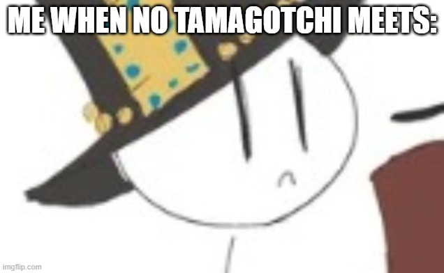 Sad Henry | ME WHEN NO TAMAGOTCHI MEETS: | image tagged in sad henry | made w/ Imgflip meme maker