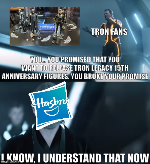 Why Hasbro forgot Tron Legacy 15th anniversary figures' release? | TRON FANS; YOU... YOU PROMISED THAT YOU WANT TO RELEASE TRON LEGACY 15TH ANNIVERSARY FIGURES. YOU BROKE YOUR PROMISE; I KNOW, I UNDERSTAND THAT NOW | image tagged in you broke your promise,tron,disney,hasbro | made w/ Imgflip meme maker