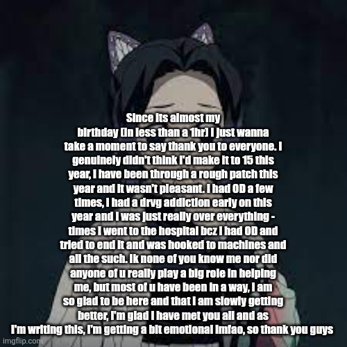 Read it all - sorry for the yap | Since its almost my birthday (in less than a 1hr) I just wanna take a moment to say thank you to everyone. I genuinely didn't think I'd make it to 15 this year, I have been through a rough patch this year and it wasn't pleasant. I had OD a few times, I had a drvg addiction early on this year and I was just really over everything - times I went to the hospital bcz I had OD and tried to end it and was hooked to machines and all the such. Ik none of you know me nor did anyone of u really play a big role in helping me, but most of u have been in a way, I am so glad to be here and that I am slowly getting better, I'm glad I have met you all and as I'm writing this, I'm getting a bit emotional lmfao, so thank you guys | image tagged in wait u have a point | made w/ Imgflip meme maker