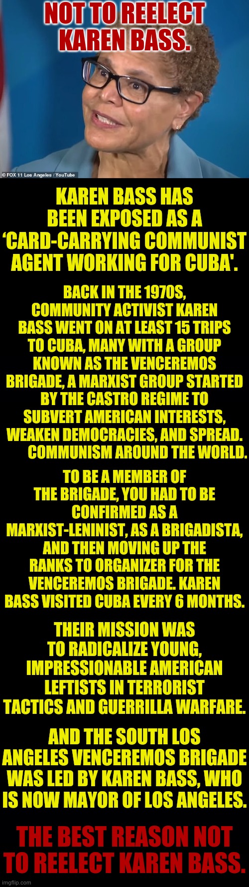 The Best Reason | NOT TO REELECT KAREN BASS. KAREN BASS HAS BEEN EXPOSED AS A ‘CARD-CARRYING COMMUNIST AGENT WORKING FOR CUBA'. BACK IN THE 1970S, COMMUNITY ACTIVIST KAREN BASS WENT ON AT LEAST 15 TRIPS TO CUBA, MANY WITH A GROUP KNOWN AS THE VENCEREMOS BRIGADE, A MARXIST GROUP STARTED BY THE CASTRO REGIME TO SUBVERT AMERICAN INTERESTS, WEAKEN DEMOCRACIES, AND SPREAD.          COMMUNISM AROUND THE WORLD. TO BE A MEMBER OF THE BRIGADE, YOU HAD TO BE CONFIRMED AS A MARXIST-LENINIST, AS A BRIGADISTA, AND THEN MOVING UP THE RANKS TO ORGANIZER FOR THE VENCEREMOS BRIGADE. KAREN BASS VISITED CUBA EVERY 6 MONTHS. THEIR MISSION WAS TO RADICALIZE YOUNG, IMPRESSIONABLE AMERICAN LEFTISTS IN TERRORIST TACTICS AND GUERRILLA WARFARE. AND THE SOUTH LOS ANGELES VENCEREMOS BRIGADE WAS LED BY KAREN BASS, WHO IS NOW MAYOR OF LOS ANGELES. THE BEST REASON NOT TO REELECT KAREN BASS. | image tagged in karen bass,communists,cuba,group,politics,memes | made w/ Imgflip meme maker