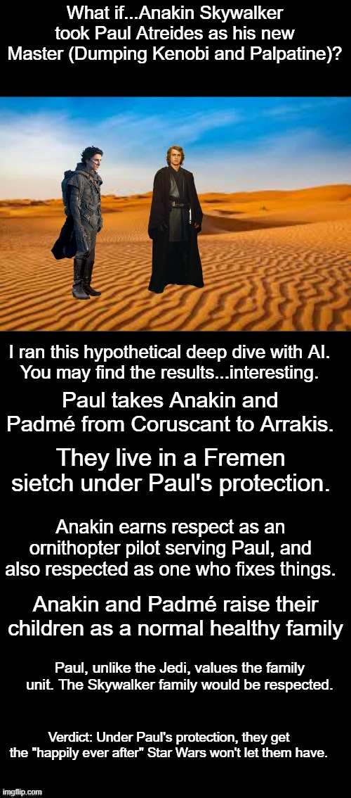 Dune-Star Wars Crossover What if scenario | What if...Anakin Skywalker took Paul Atreides as his new Master (Dumping Kenobi and Palpatine)? I ran this hypothetical deep dive with AI.
You may find the results...interesting. Paul takes Anakin and Padmé from Coruscant to Arrakis. They live in a Fremen sietch under Paul's protection. Anakin earns respect as an ornithopter pilot serving Paul, and also respected as one who fixes things. Anakin and Padmé raise their children as a normal healthy family; Paul, unlike the Jedi, values the family unit. The Skywalker family would be respected. Verdict: Under Paul's protection, they get the "happily ever after" Star Wars won't let them have. | image tagged in double long black template,dune,star wars,anakin skywalker,paul atreides | made w/ Imgflip meme maker