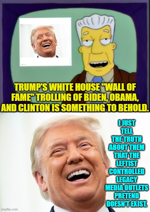 It's the actual truth reporting, NOT trolling.  Only Leftists consider revealing the truth, trolling. | I JUST TELL THE TRUTH ABOUT THEM THAT THE LEFTIST CONTROLLED LEGACY MEDIA OUTLETS PRETEND DOESN'T EXIST. TRUMP’S WHITE HOUSE "WALL OF FAME" TROLLING OF BIDEN, OBAMA, AND CLINTON IS SOMETHING TO BEHOLD. | image tagged in i for one welcome our new overlords | made w/ Imgflip meme maker