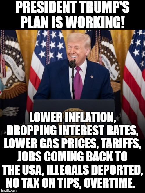 President Trump's plan is working!! | PRESIDENT TRUMP'S PLAN IS WORKING! LOWER INFLATION, DROPPING INTEREST RATES, LOWER GAS PRICES, TARIFFS, JOBS COMING BACK TO THE USA, ILLEGALS DEPORTED, NO TAX ON TIPS, OVERTIME. | image tagged in i love it when a plan comes together,trump most interesting man in the world | made w/ Imgflip meme maker