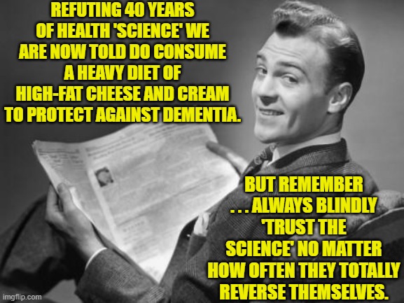 "Trust the science you conservative troglodytes!" shrieked our leftists. | REFUTING 40 YEARS OF HEALTH 'SCIENCE' WE ARE NOW TOLD DO CONSUME A HEAVY DIET OF HIGH-FAT CHEESE AND CREAM TO PROTECT AGAINST DEMENTIA. BUT REMEMBER . . . ALWAYS BLINDLY 'TRUST THE SCIENCE' NO MATTER HOW OFTEN THEY TOTALLY REVERSE THEMSELVES. | image tagged in 50's newspaper | made w/ Imgflip meme maker