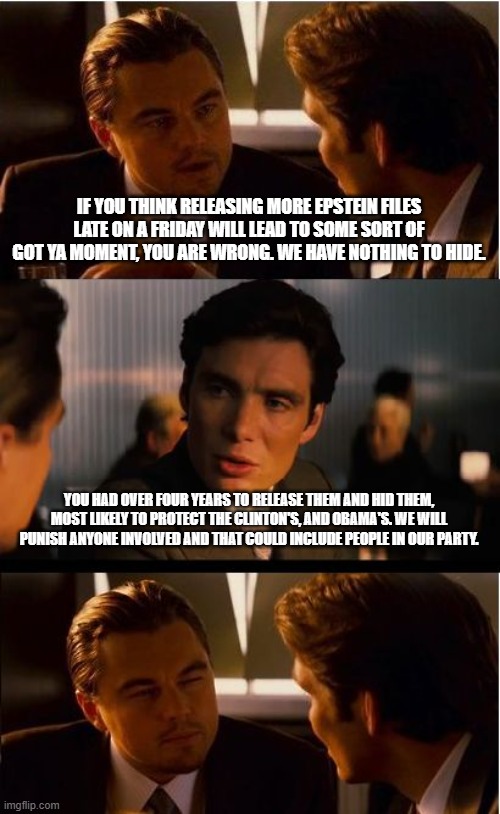 Actions have consequences | IF YOU THINK RELEASING MORE EPSTEIN FILES LATE ON A FRIDAY WILL LEAD TO SOME SORT OF GOT YA MOMENT, YOU ARE WRONG. WE HAVE NOTHING TO HIDE. YOU HAD OVER FOUR YEARS TO RELEASE THEM AND HID THEM, MOST LIKELY TO PROTECT THE CLINTON'S, AND OBAMA'S. WE WILL PUNISH ANYONE INVOLVED AND THAT COULD INCLUDE PEOPLE IN OUR PARTY. | image tagged in memes,inception,actions have consequences,fafo,jeffrey epstein,democrat war on america | made w/ Imgflip meme maker