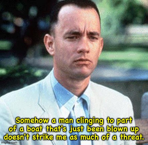 Thinking about it | Somehow a man clinging to part of a boat that's just been blown up doesn't strike me as much of a threat. | image tagged in forrest gump | made w/ Imgflip meme maker