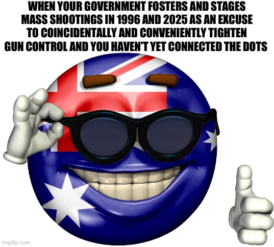 Australian Mass Shootings are an inside job | WHEN YOUR GOVERNMENT FOSTERS AND STAGES MASS SHOOTINGS IN 1996 AND 2025 AS AN EXCUSE TO COINCIDENTALLY AND CONVENIENTLY TIGHTEN GUN CONTROL AND YOU HAVEN’T YET CONNECTED THE DOTS | image tagged in australia picardia | made w/ Imgflip meme maker