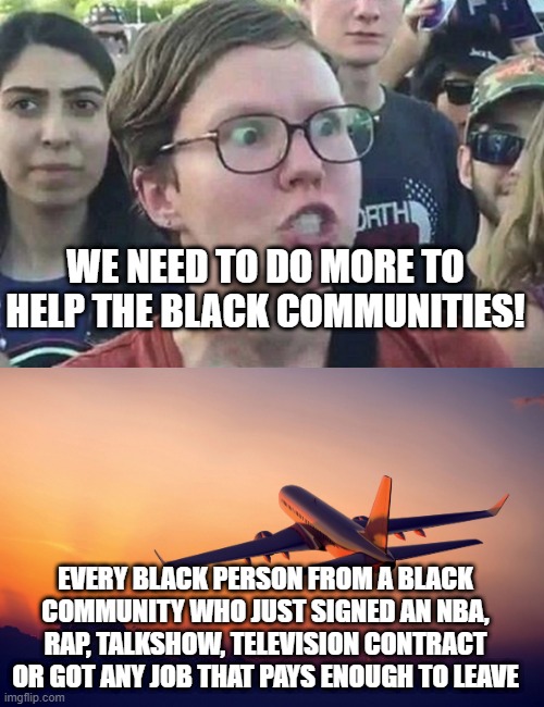 90,000 famous black people from the ghetto apparently know something the liberals dont | WE NEED TO DO MORE TO HELP THE BLACK COMMUNITIES! EVERY BLACK PERSON FROM A BLACK COMMUNITY WHO JUST SIGNED AN NBA, RAP, TALKSHOW, TELEVISION CONTRACT OR GOT ANY JOB THAT PAYS ENOUGH TO LEAVE | image tagged in triggered liberal,airplane taking off | made w/ Imgflip meme maker