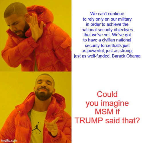 We have one Barry ,its call the Militia. And you dims want to take away their guns. EACH US citizen belongs .Read the Const. | We can't continue to rely only on our military in order to achieve the national security objectives that we've set. We've got to have a civilian national security force that's just as powerful, just as strong, just as well-funded. Barack Obama; Could you imagine MSM if TRUMP said that? | image tagged in memes,drake hotline bling | made w/ Imgflip meme maker