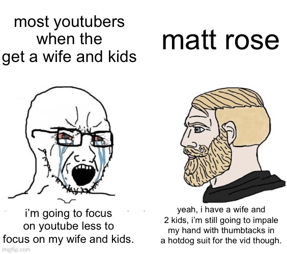 yall NEED to watch matt rose | most youtubers when the get a wife and kids; matt rose; yeah, i have a wife and 2 kids, i’m still going to impale my hand with thumbtacks in a hotdog suit for the vid though. i’m going to focus on youtube less to focus on my wife and kids. | image tagged in soyboy vs yes chad,matt rose,youtubers,i hate knitters | made w/ Imgflip meme maker