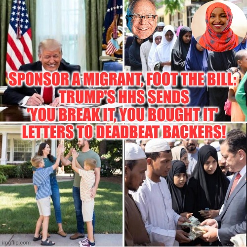 Sponsor a Migrant, Foot the Bill: Trump's HHS Sends 'You Break It, You Bought It' Letters to Deadbeat Backers! | SPONSOR A MIGRANT, FOOT THE BILL: 
TRUMP'S HHS SENDS 'YOU BREAK IT, YOU BOUGHT IT' 
LETTERS TO DEADBEAT BACKERS! | image tagged in minnesota,tim walz,ilhan omar,fraud,somalis | made w/ Imgflip meme maker