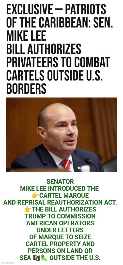 the Cartel Marque and Reprisal Reauthorization Act | SENATOR MIKE LEE INTRODUCED THE 
👉CARTEL MARQUE AND REPRISAL REAUTHORIZATION ACT.

👉THE BILL AUTHORIZES TRUMP TO COMMISSION AMERICAN OPERATORS UNDER LETTERS OF MARQUE TO SEIZE CARTEL PROPERTY AND PERSONS ON LAND OR SEA 🏴‍☠️🦜 OUTSIDE THE U.S. | image tagged in trump,mike lee,narcoterrorist,drug cartels,pirates,privateers | made w/ Imgflip meme maker