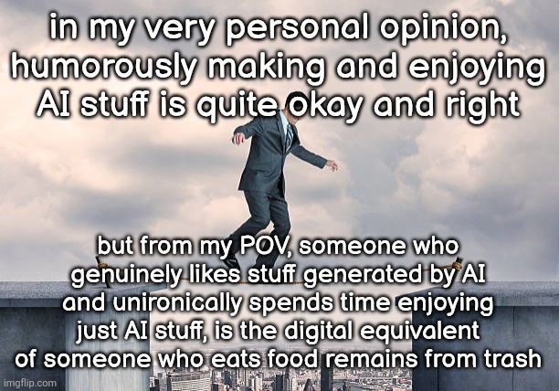 notice how I specified that it's my opinion twice | in my very personal opinion, humorously making and enjoying AI stuff is quite okay and right; but from my POV, someone who genuinely likes stuff generated by AI and unironically spends time enjoying just AI stuff, is the digital equivalent of someone who eats food remains from trash | image tagged in man walking on rope | made w/ Imgflip meme maker
