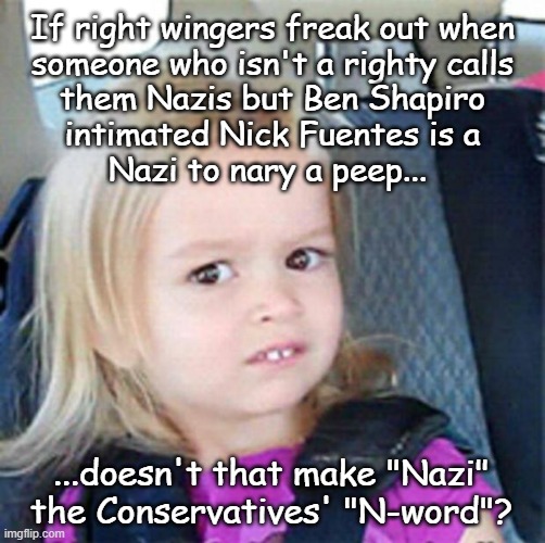 You know... aside from the common version they use when they think the general public won't find out. | If right wingers freak out when
someone who isn't a righty calls
them Nazis but Ben Shapiro
intimated Nick Fuentes is a
Nazi to nary a peep... ...doesn't that make "Nazi"
the Conservatives' "N-word"? | image tagged in confused little girl,nazis,n word,right wing | made w/ Imgflip meme maker