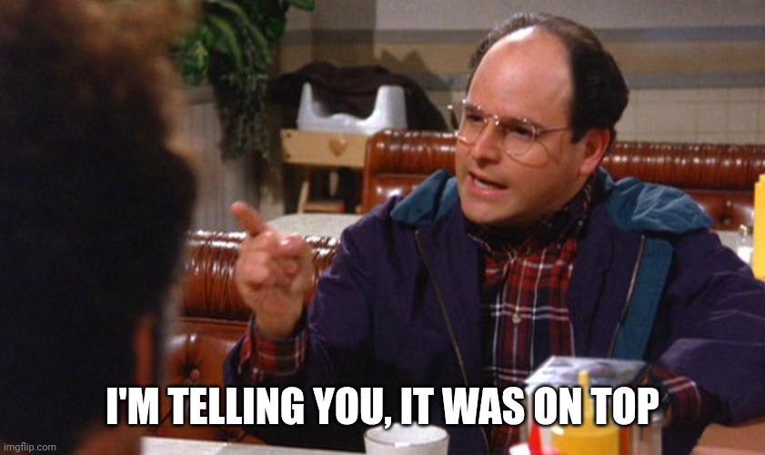 george costanza angry | I'M TELLING YOU, IT WAS ON TOP | image tagged in george costanza angry | made w/ Imgflip meme maker