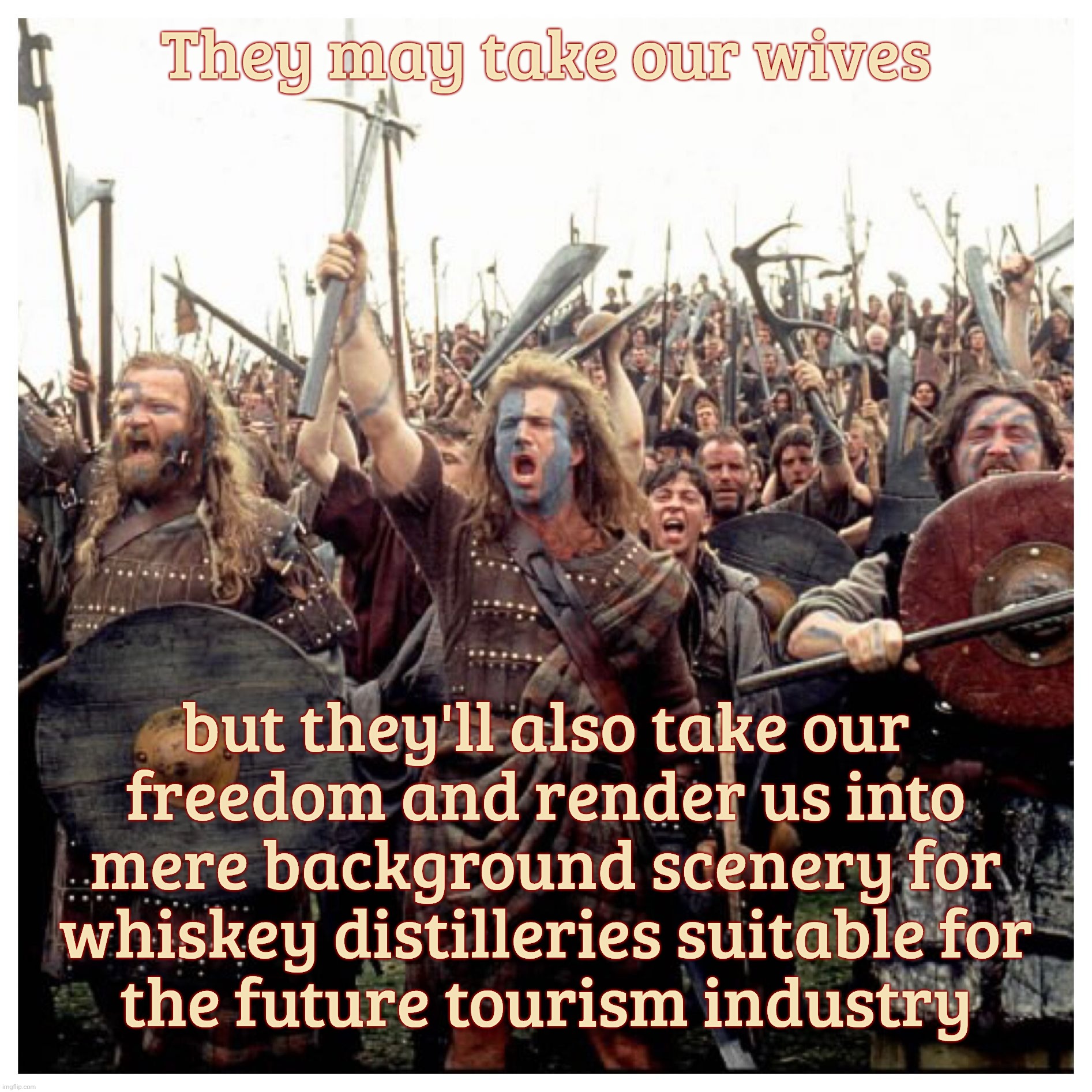 William Wallace. Because every bunch of losers needs their Alamo to remember their loss by | They may take our wives; but they'll also take our
freedom and render us into mere background scenery for whiskey distilleries suitable for
the future tourism industry | image tagged in braveheart freedom,william wallace,remember the alamo | made w/ Imgflip meme maker