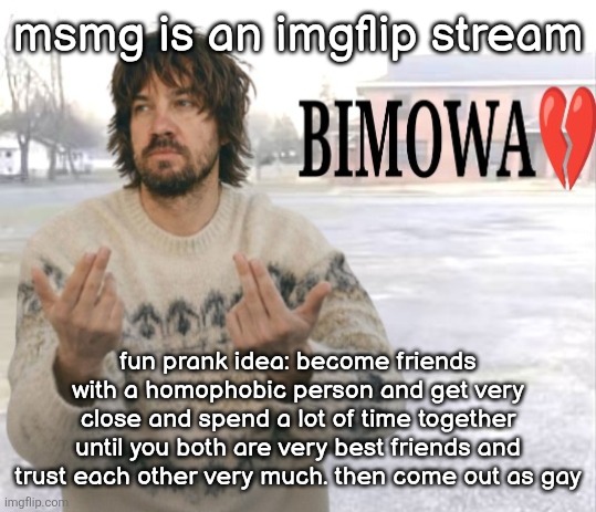 Kevin Parker bimowa | msmg is an imgflip stream; fun prank idea: become friends with a homophobic person and get very close and spend a lot of time together until you both are very best friends and trust each other very much. then come out as gay | image tagged in kevin parker bimowa | made w/ Imgflip meme maker