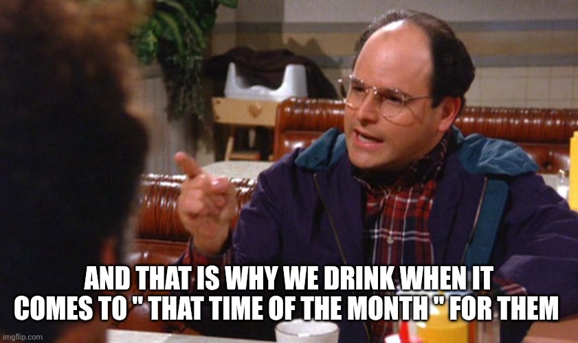 george costanza angry | AND THAT IS WHY WE DRINK WHEN IT COMES TO " THAT TIME OF THE MONTH " FOR THEM | image tagged in george costanza angry | made w/ Imgflip meme maker