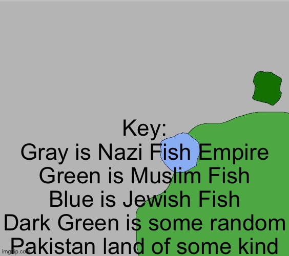 This is gonna be a long series lol | Key:
Gray is Nazi Fish Empire
Green is Muslim Fish
Blue is Jewish Fish
Dark Green is some random Pakistan land of some kind | made w/ Imgflip meme maker