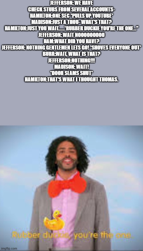 RUBBER DUCKIE | JEFFERSON: WE HAVE CHECK STUBS FROM SEVERAL ACCOUNTS-
HAMILTON:ONE SEC *PULLS UP YOUTUBE*
MADISON:JUST A THOU- WHAT'S THAT?
HAMILTON:JUST YOU WAIT......*RUBBER DUCKIE YOU'RE THE ONE..."
JEFFERSON: WAIT NOOOOOOOOO
HAM:WHAT DID YOU HAVE?
JEFFERSON: NOTHING GENTLEMEN LETS GO! *SHOVES EVERYONE OUT*
BURR:WAIT, WHAT IS THAT?
JEFFERSON:NOTHING!!!
MADISON: WAIT!
*DOOR SLAMS SHUT*
HAMILTON:THAT'S WHAT I THOUGHT THOMAS. | image tagged in rubber duckie | made w/ Imgflip meme maker