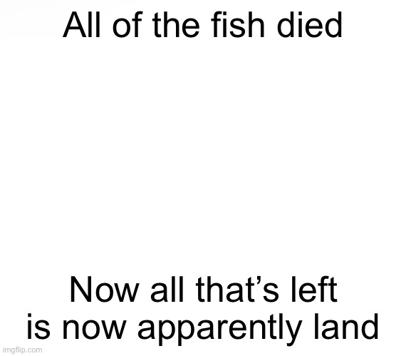 Bruh | All of the fish died; Now all that’s left is now apparently land | made w/ Imgflip meme maker