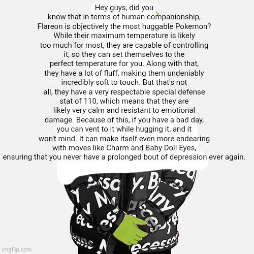 epilektoi drip | Hey guys, did you know that in terms of human companionship, Flareon is objectively the most huggable Pokemon? While their maximum temperature is likely too much for most, they are capable of controlling it, so they can set themselves to the perfect temperature for you. Along with that, they have a lot of fluff, making them undeniably incredibly soft to touch. But that's not all, they have a very respectable special defense stat of 110, which means that they are likely very calm and resistant to emotional damage. Because of this, if you have a bad day, you can vent to it while hugging it, and it won't mind. It can make itself even more endearing with moves like Charm and Baby Doll Eyes, ensuring that you never have a prolonged bout of depression ever again. | image tagged in epilektoi drip | made w/ Imgflip meme maker