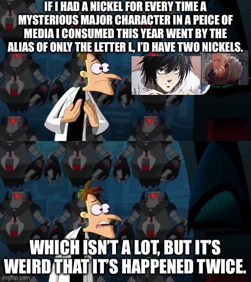 L | IF I HAD A NICKEL FOR EVERY TIME A MYSTERIOUS MAJOR CHARACTER IN A PEICE OF MEDIA I CONSUMED THIS YEAR WENT BY THE ALIAS OF ONLY THE LETTER L, I’D HAVE TWO NICKELS. WHICH ISN’T A LOT, BUT IT’S WEIRD THAT IT’S HAPPENED TWICE. | image tagged in if i had a nickel for everytime,pokemon,anime | made w/ Imgflip meme maker