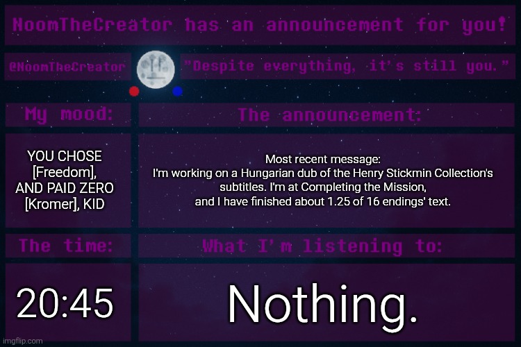 (4) | YOU CHOSE [Freedom], AND PAID ZERO [Kromer], KID; Most recent message:
I'm working on a Hungarian dub of the Henry Stickmin Collection's subtitles. I'm at Completing the Mission, and I have finished about 1.25 of 16 endings' text. 20:45; Nothing. | image tagged in noomthecreator announcement temp | made w/ Imgflip meme maker