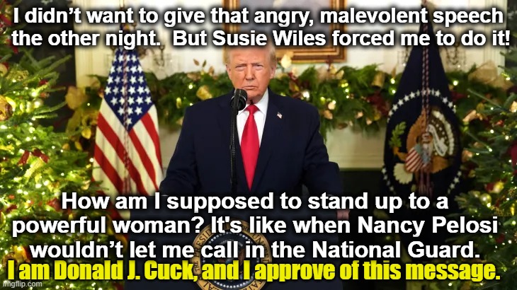 Trump- Susie Wiles Made Me Do It | I didn’t want to give that angry, malevolent speech  the other night.  But Susie Wiles forced me to do it! How am I supposed to stand up to a powerful woman? It's like when Nancy Pelosi wouldn’t let me call in the National Guard. I am Donald J. Cuck, and I approve of this message. | image tagged in nevertrump,donald trump is an idiot,donald trump approves,dump trump,cuck,presidential alert | made w/ Imgflip meme maker