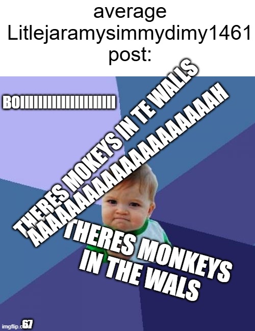 yep thats the average: | average Litlejaramysimmydimy1461 post:; BOIIIIIIIIIIIIIIIIIIIII; THERES MOKEYS IN TE WALLS; AAAAAAAAAAAAAAAAAAAAH; THERES MONKEYS IN THE WALS; 67 | image tagged in memes,success kid,shitpost,litlejaramysimmydimy1461 | made w/ Imgflip meme maker