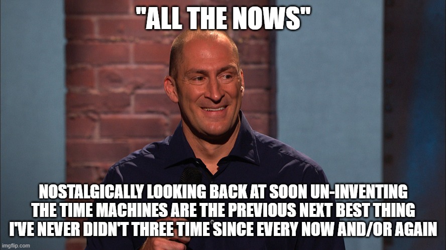 He didn't say that last part. | "ALL THE NOWS"; NOSTALGICALLY LOOKING BACK AT SOON UN-INVENTING THE TIME MACHINES ARE THE PREVIOUS NEXT BEST THING I'VE NEVER DIDN'T THREE TIME SINCE EVERY NOW AND/OR AGAIN | image tagged in all the nows,benbailey,cashcabguy | made w/ Imgflip meme maker