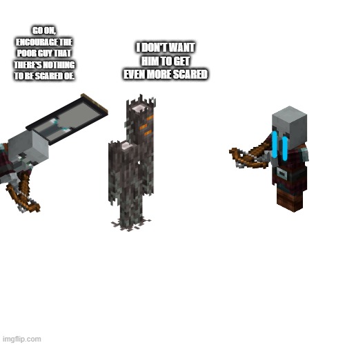 Blank Transparent Square | I DON'T WANT HIM TO GET EVEN MORE SCARED; GO ON, ENCOURAGE THE POOR GUY THAT THERE'S NOTHING TO BE SCARED OF. | image tagged in memes,blank transparent square | made w/ Imgflip meme maker