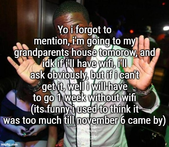 tbh, i think i have wifi on my E-reader so i'll be able to use the secret browser if i need to | Yo i forgot to mention, i'm going to my grandparents house tomorow, and idk if i'll have wifi, i'll ask obviously, but if i can't get it, well i will have to go 1 week without wifi (its funny i used to think it was too much till november 6 came by) | image tagged in kevin hart hands up | made w/ Imgflip meme maker