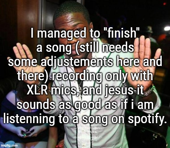 I'm taking off in terms of sound quality, which is so much better since i litterallly do recording for like 80% of my songs | I managed to ''finish'' a song (still needs some adjustements here and there) recording only with XLR mics, and jesus it sounds as good as if i am listenning to a song on spotify. | image tagged in kevin hart hands up | made w/ Imgflip meme maker