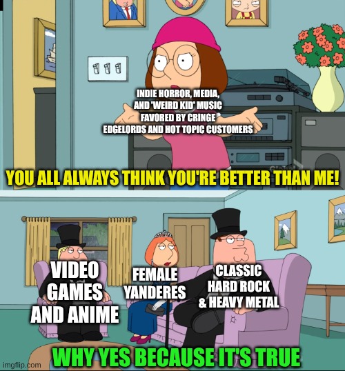 What Shapes Me | INDIE HORROR, MEDIA, AND 'WEIRD KID' MUSIC FAVORED BY CRINGE EDGELORDS AND HOT TOPIC CUSTOMERS; YOU ALL ALWAYS THINK YOU'RE BETTER THAN ME! VIDEO GAMES AND ANIME; CLASSIC HARD ROCK & HEAVY METAL; FEMALE YANDERES; WHY YES BECAUSE IT'S TRUE | image tagged in meg family guy better than me,memes,fandom,pop culture,family guy,edgy | made w/ Imgflip meme maker