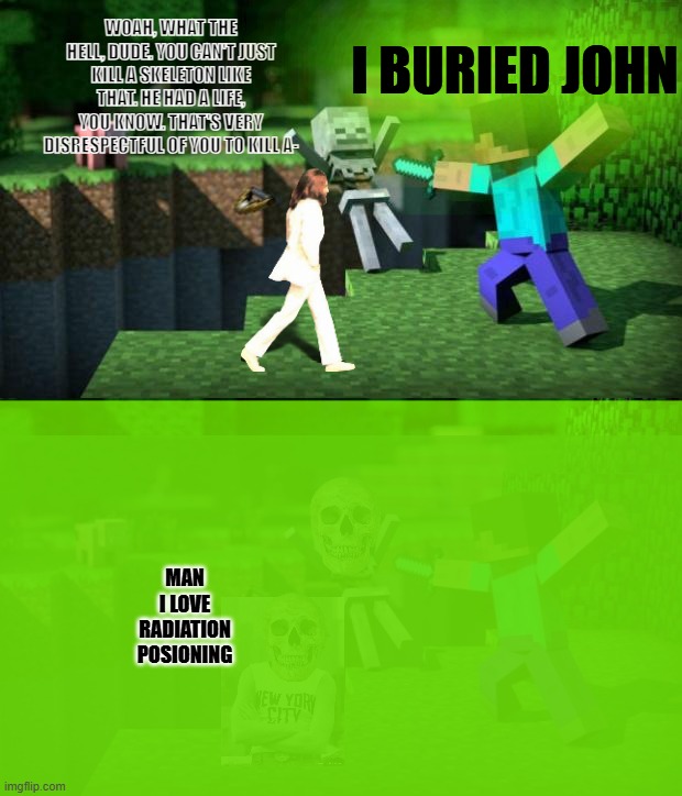 slopified minecraft 2 | I BURIED JOHN; WOAH, WHAT THE HELL, DUDE. YOU CAN'T JUST KILL A SKELETON LIKE THAT. HE HAD A LIFE, YOU KNOW. THAT'S VERY DISRESPECTFUL OF YOU TO KILL A-; MAN I LOVE RADIATION POSIONING; . | image tagged in minecraft swordsman | made w/ Imgflip meme maker