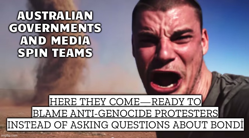 AUSTRALIAN GOVERNMENT & MAINSTREAM MEDIA SPIN MACHINE; "HERE IT COMES — 'PROTESTS = TERRORISM' EDITION!" | AUSTRALIAN GOVERNMENTS AND MEDIA SPIN TEAMS; HERE THEY COME—READY TO BLAME ANTI‑GENOCIDE PROTESTERS INSTEAD OF ASKING QUESTIONS ABOUT BONDİ | image tagged in here it comes,protests,palestine,meanwhile in australia,msm lies,government corruption | made w/ Imgflip meme maker