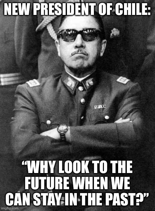 President of chile | NEW PRESIDENT OF CHILE:; “WHY LOOK TO THE FUTURE WHEN WE CAN STAY IN THE PAST?” | image tagged in pinochet,chile,katz,kaz,right wing,fascist | made w/ Imgflip meme maker