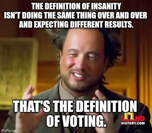 U-N-I-P-A-R-T-Y U-N-I-P-A-R-T-Y U-N-I-P-A-R-T-Y U-N-I-P-A-R-T-Y U-N-I-P-A-R-T-Y U-N-I-P-A-R-T-Y U-N-I-P-A-R-T-Y U-N-I-P-A-R-T-Y | THE DEFINITION OF INSANITY ISN'T DOING THE SAME THING OVER AND OVER 
AND EXPECTING DIFFERENT RESULTS. THAT'S THE DEFINITION 
OF VOTING. | image tagged in memes,ancient aliens | made w/ Imgflip meme maker