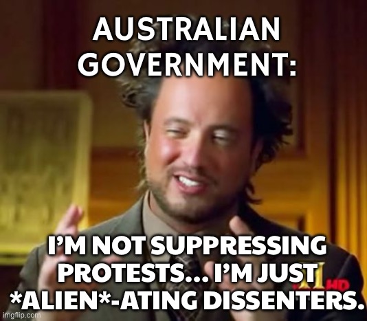AUSTRALIAN GOVERNMENTS BE LIKE: ‘WE’RE NOT BANNING PROTESTS, WE’RE JUST MAKING THEM ILLEGAL FOR YOUR SAFETY.’ | AUSTRALIAN GOVERNMENT:; I’M NOT SUPPRESSING PROTESTS… I’M JUST *ALIEN*-ATING DISSENTERS. | image tagged in memes,ancient aliens,government,australia,meanwhile in australia,protesters | made w/ Imgflip meme maker