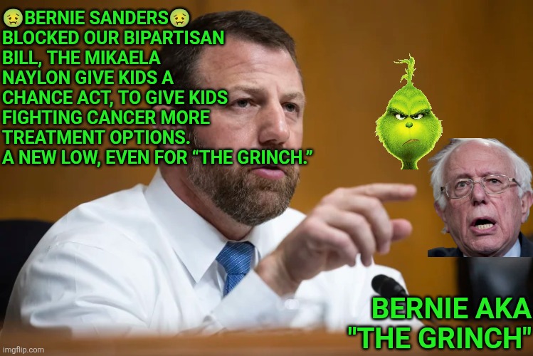 Bernie Sanders blocked bipartisan bill, the Mikaela Naylon Give Kids a Chance Act, to give kids fighting cancer more treatment | 🤢BERNIE SANDERS🤢 BLOCKED OUR BIPARTISAN BILL, THE MIKAELA NAYLON GIVE KIDS A CHANCE ACT, TO GIVE KIDS FIGHTING CANCER MORE TREATMENT OPTIONS.
A NEW LOW, EVEN FOR “THE GRINCH.”; BERNIE AKA "THE GRINCH" | image tagged in the grinch,bernie sanders,cancer,children,cancer treatment | made w/ Imgflip meme maker