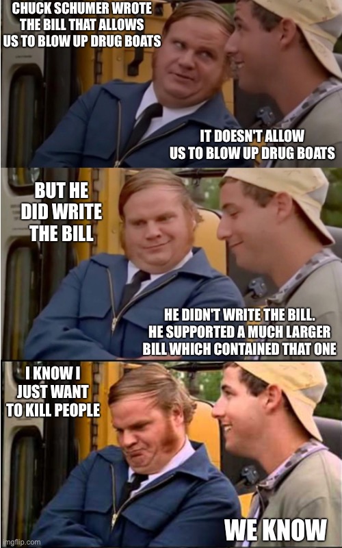 Billy Madison | CHUCK SCHUMER WROTE THE BILL THAT ALLOWS US TO BLOW UP DRUG BOATS; IT DOESN'T ALLOW US TO BLOW UP DRUG BOATS; BUT HE DID WRITE THE BILL; HE DIDN'T WRITE THE BILL. HE SUPPORTED A MUCH LARGER BILL WHICH CONTAINED THAT ONE; I KNOW I JUST WANT TO KILL PEOPLE; WE KNOW | image tagged in billy madison | made w/ Imgflip meme maker